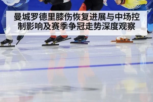 曼城罗德里膝伤恢复进展与中场控制影响及赛季争冠走势深度观察